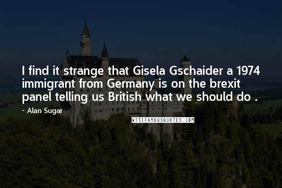 Alan Sugar Quotes: I find it strange that Gisela Gschaider a 1974 immigrant from Germany is on the brexit panel telling us British what we should do .