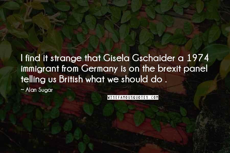 Alan Sugar Quotes: I find it strange that Gisela Gschaider a 1974 immigrant from Germany is on the brexit panel telling us British what we should do .