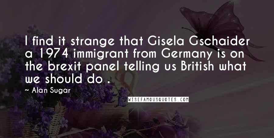 Alan Sugar Quotes: I find it strange that Gisela Gschaider a 1974 immigrant from Germany is on the brexit panel telling us British what we should do .