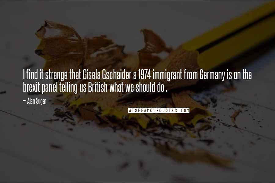 Alan Sugar Quotes: I find it strange that Gisela Gschaider a 1974 immigrant from Germany is on the brexit panel telling us British what we should do .