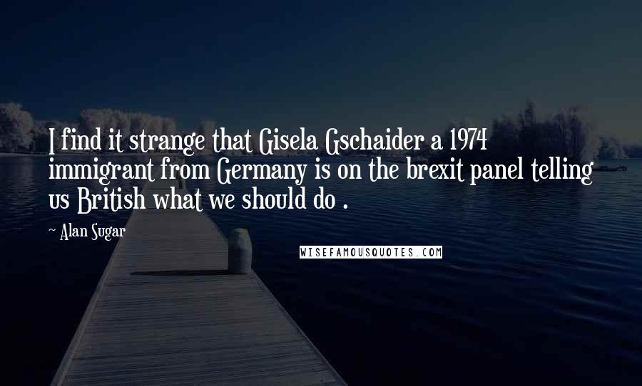 Alan Sugar Quotes: I find it strange that Gisela Gschaider a 1974 immigrant from Germany is on the brexit panel telling us British what we should do .