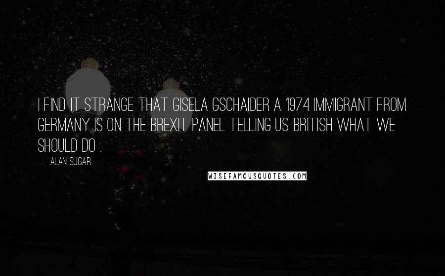 Alan Sugar Quotes: I find it strange that Gisela Gschaider a 1974 immigrant from Germany is on the brexit panel telling us British what we should do .