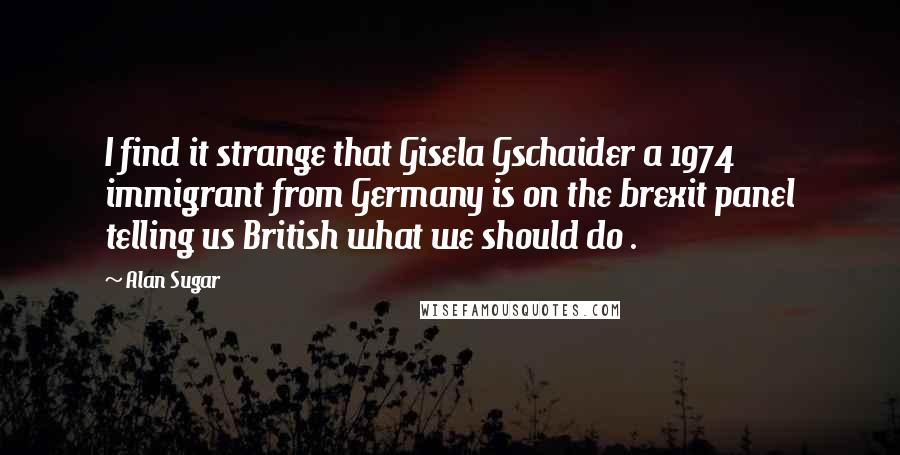 Alan Sugar Quotes: I find it strange that Gisela Gschaider a 1974 immigrant from Germany is on the brexit panel telling us British what we should do .