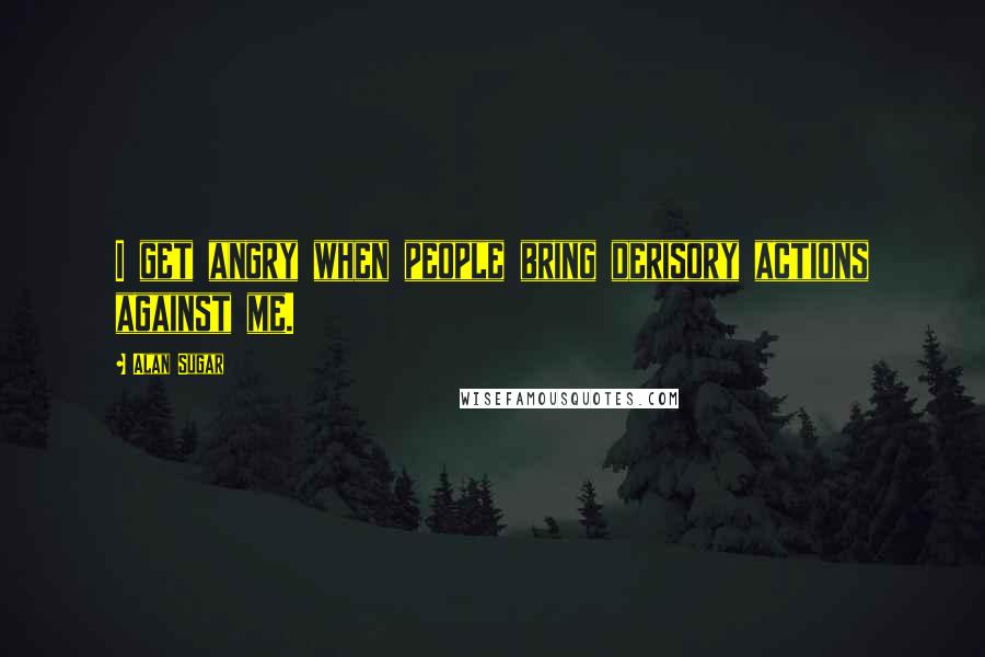 Alan Sugar Quotes: I get angry when people bring derisory actions against me.