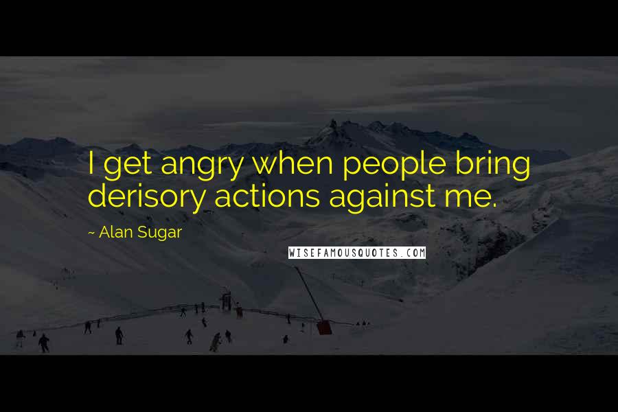 Alan Sugar Quotes: I get angry when people bring derisory actions against me.