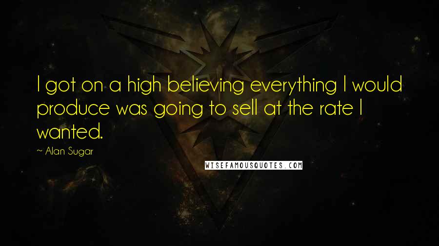 Alan Sugar Quotes: I got on a high believing everything I would produce was going to sell at the rate I wanted.