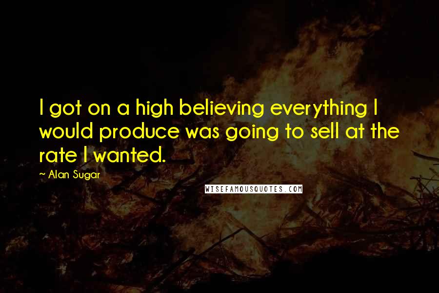 Alan Sugar Quotes: I got on a high believing everything I would produce was going to sell at the rate I wanted.