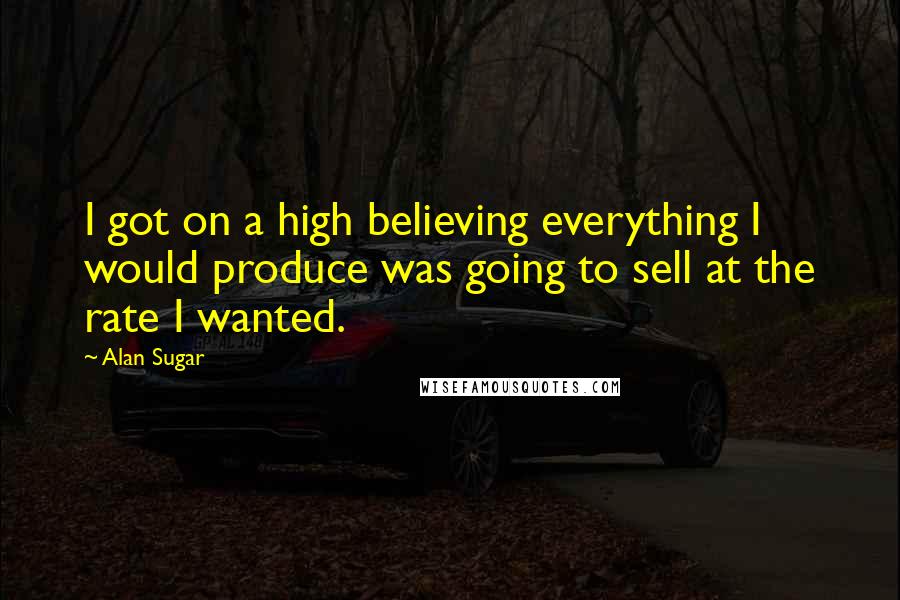 Alan Sugar Quotes: I got on a high believing everything I would produce was going to sell at the rate I wanted.