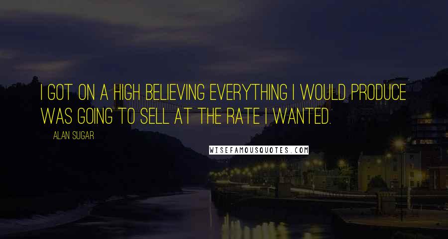 Alan Sugar Quotes: I got on a high believing everything I would produce was going to sell at the rate I wanted.