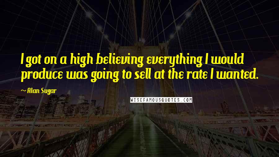 Alan Sugar Quotes: I got on a high believing everything I would produce was going to sell at the rate I wanted.