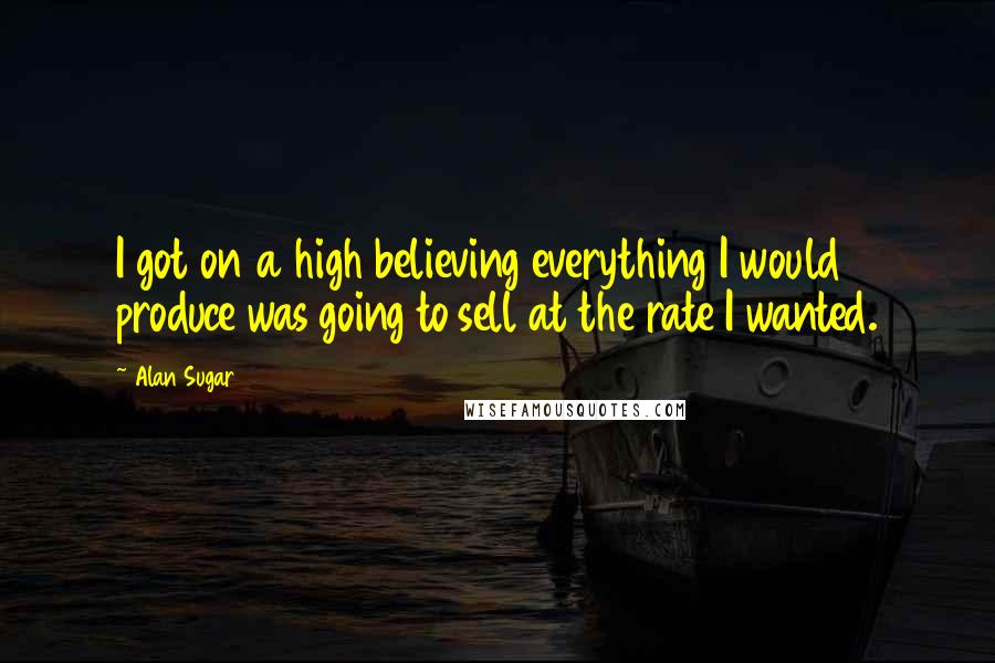 Alan Sugar Quotes: I got on a high believing everything I would produce was going to sell at the rate I wanted.