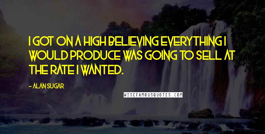 Alan Sugar Quotes: I got on a high believing everything I would produce was going to sell at the rate I wanted.