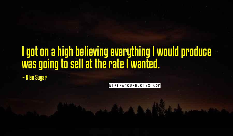 Alan Sugar Quotes: I got on a high believing everything I would produce was going to sell at the rate I wanted.