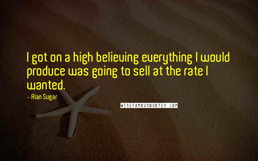 Alan Sugar Quotes: I got on a high believing everything I would produce was going to sell at the rate I wanted.