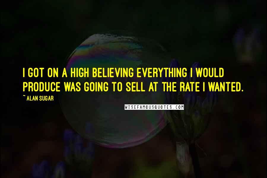 Alan Sugar Quotes: I got on a high believing everything I would produce was going to sell at the rate I wanted.