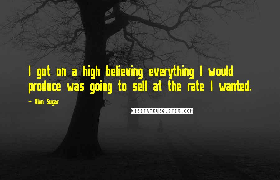 Alan Sugar Quotes: I got on a high believing everything I would produce was going to sell at the rate I wanted.