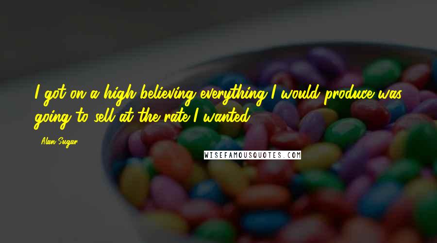 Alan Sugar Quotes: I got on a high believing everything I would produce was going to sell at the rate I wanted.