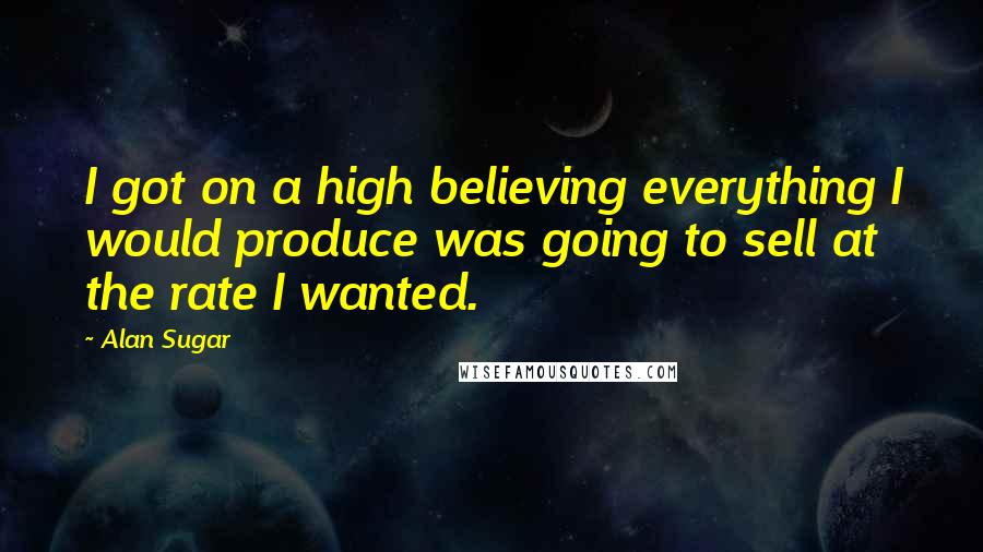 Alan Sugar Quotes: I got on a high believing everything I would produce was going to sell at the rate I wanted.