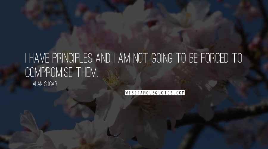 Alan Sugar Quotes: I have principles and I am not going to be forced to compromise them.