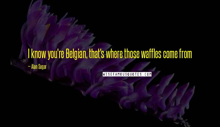 Alan Sugar Quotes: I know you're Belgian, that's where those waffles come from