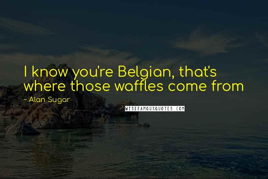 Alan Sugar Quotes: I know you're Belgian, that's where those waffles come from