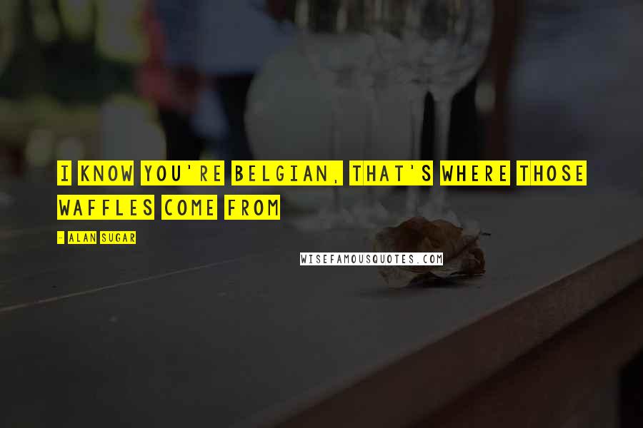 Alan Sugar Quotes: I know you're Belgian, that's where those waffles come from