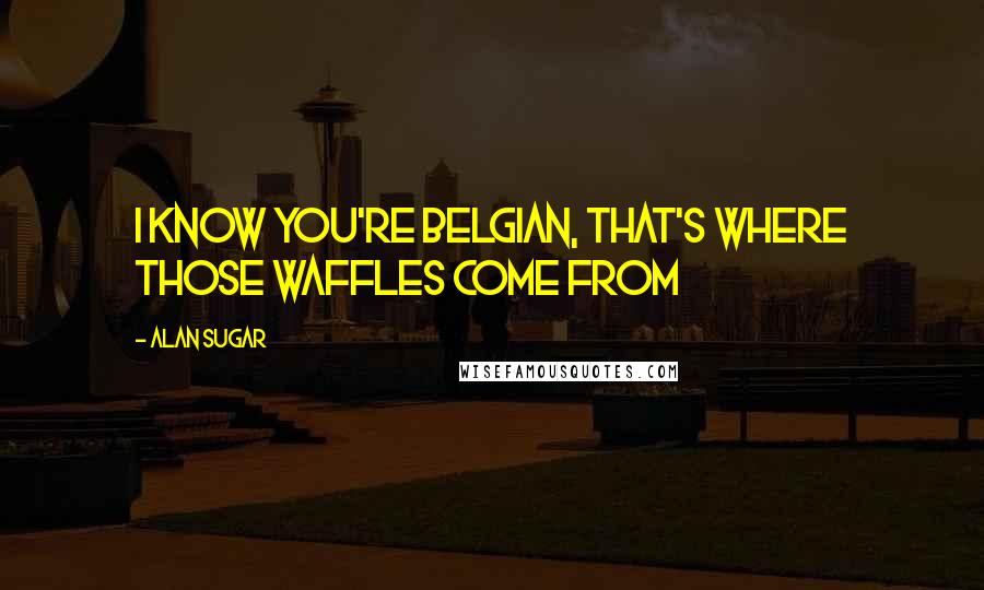 Alan Sugar Quotes: I know you're Belgian, that's where those waffles come from