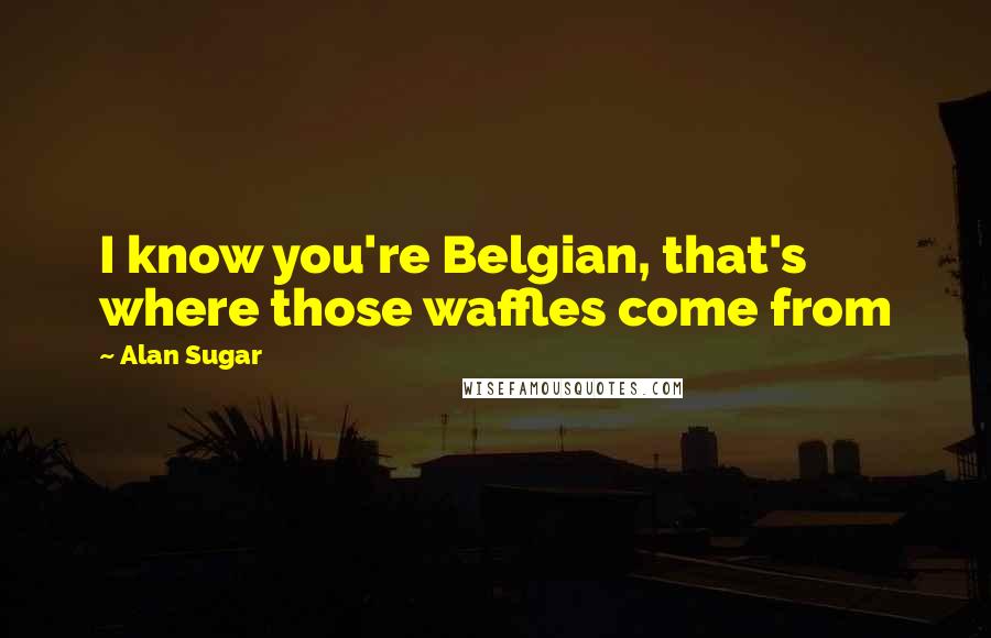 Alan Sugar Quotes: I know you're Belgian, that's where those waffles come from