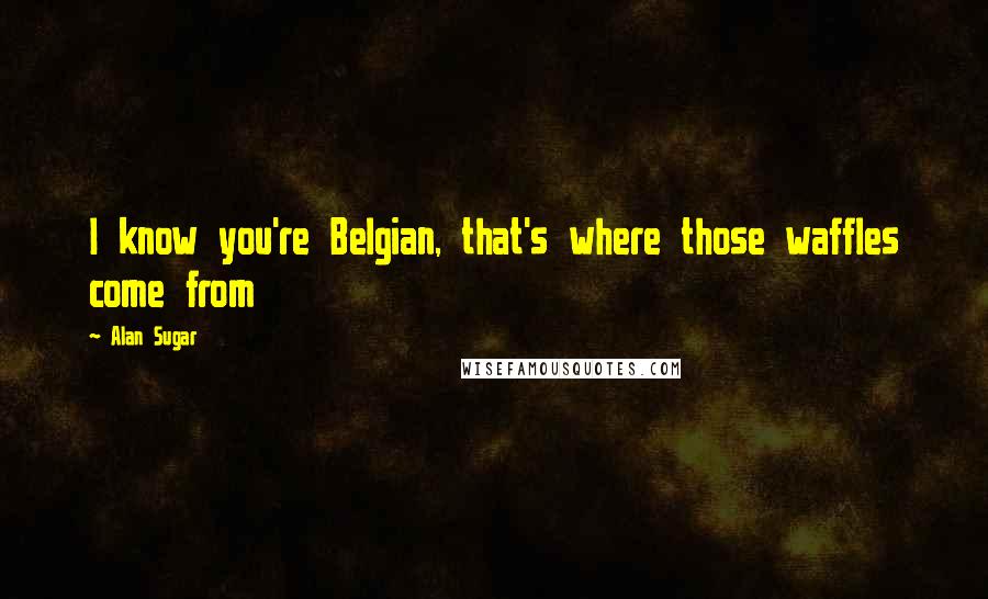 Alan Sugar Quotes: I know you're Belgian, that's where those waffles come from