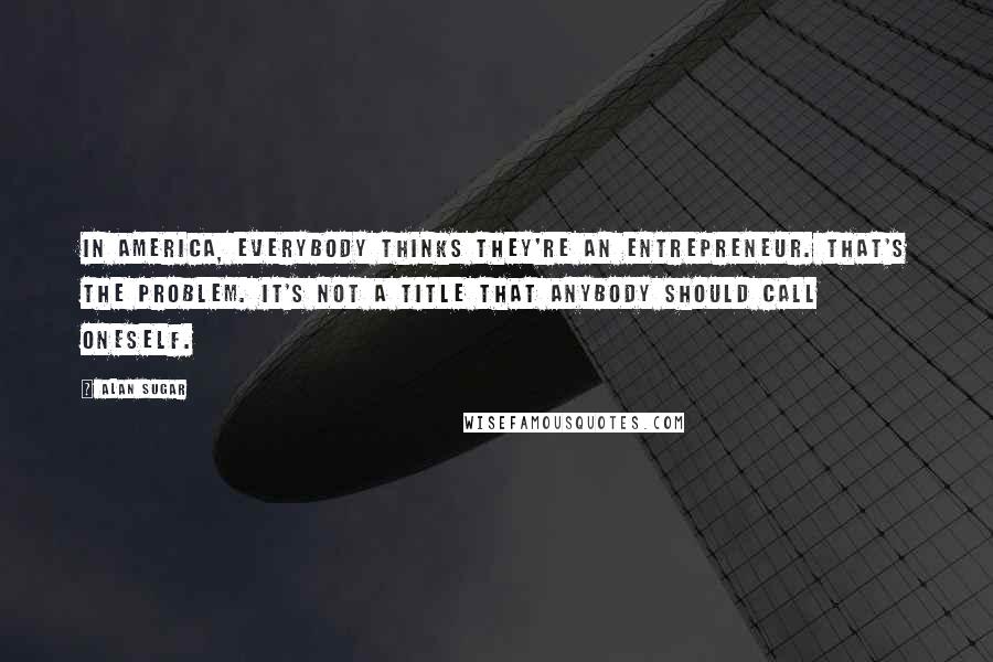Alan Sugar Quotes: In America, everybody thinks they're an entrepreneur. That's the problem. It's not a title that anybody should call oneself.