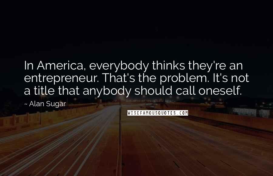Alan Sugar Quotes: In America, everybody thinks they're an entrepreneur. That's the problem. It's not a title that anybody should call oneself.