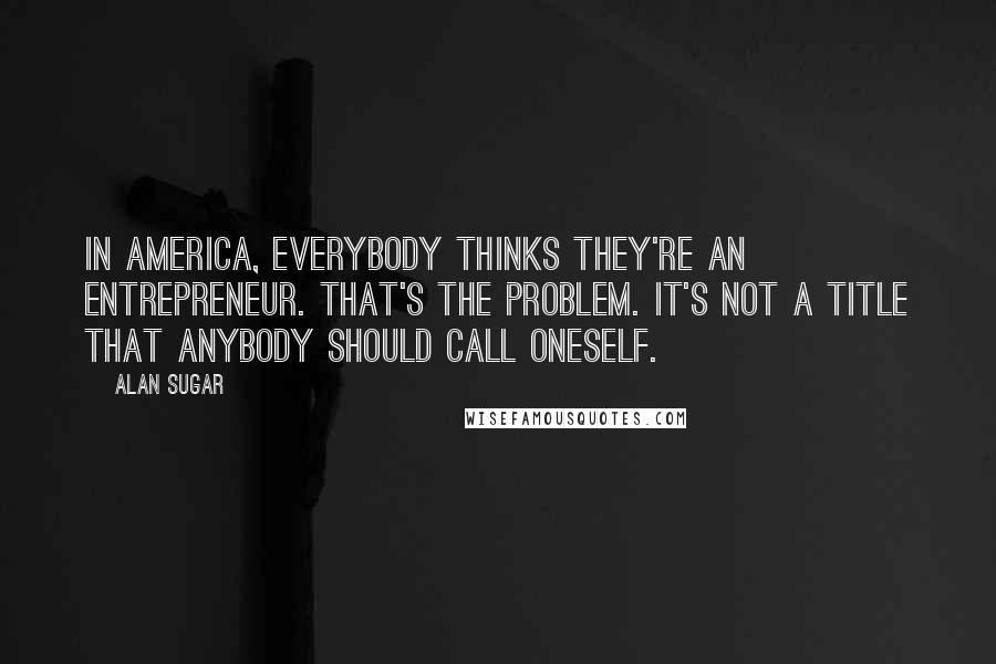 Alan Sugar Quotes: In America, everybody thinks they're an entrepreneur. That's the problem. It's not a title that anybody should call oneself.