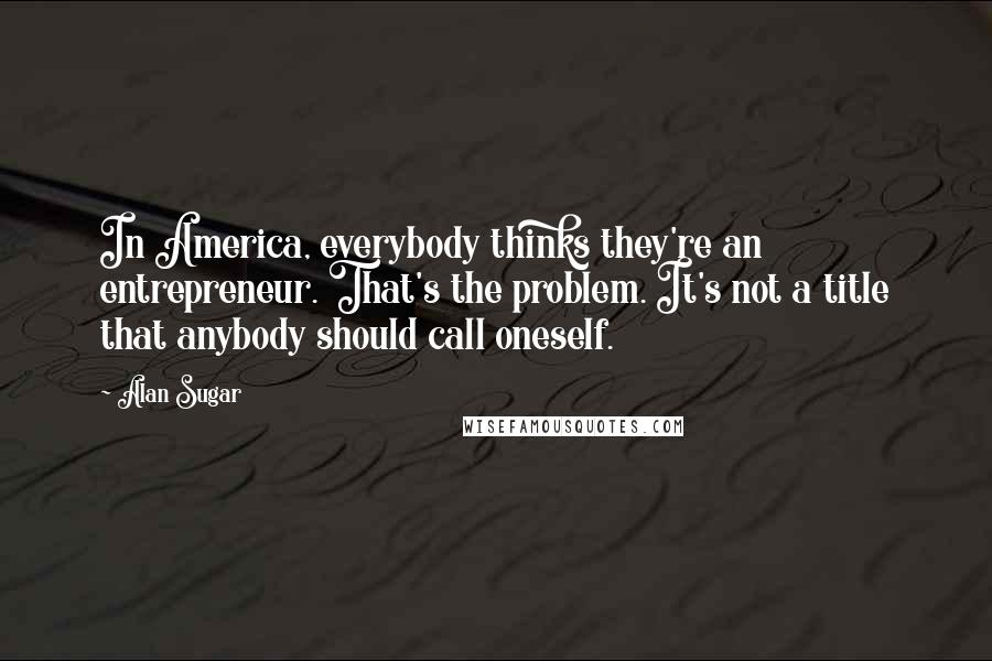 Alan Sugar Quotes: In America, everybody thinks they're an entrepreneur. That's the problem. It's not a title that anybody should call oneself.