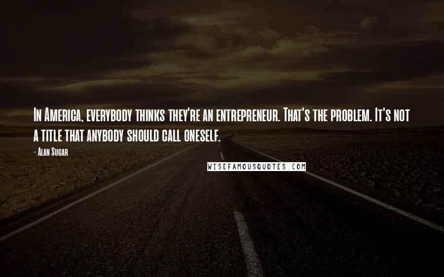 Alan Sugar Quotes: In America, everybody thinks they're an entrepreneur. That's the problem. It's not a title that anybody should call oneself.