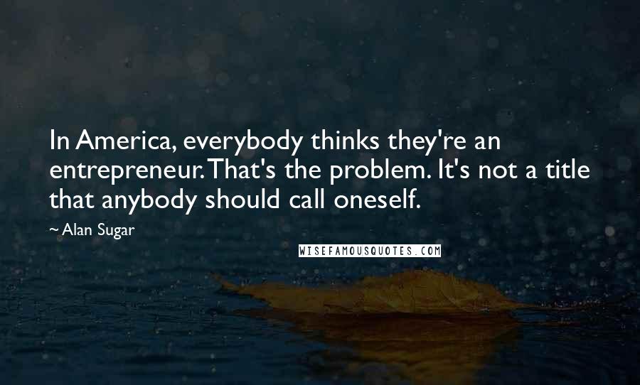 Alan Sugar Quotes: In America, everybody thinks they're an entrepreneur. That's the problem. It's not a title that anybody should call oneself.