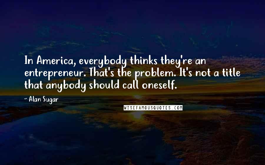 Alan Sugar Quotes: In America, everybody thinks they're an entrepreneur. That's the problem. It's not a title that anybody should call oneself.