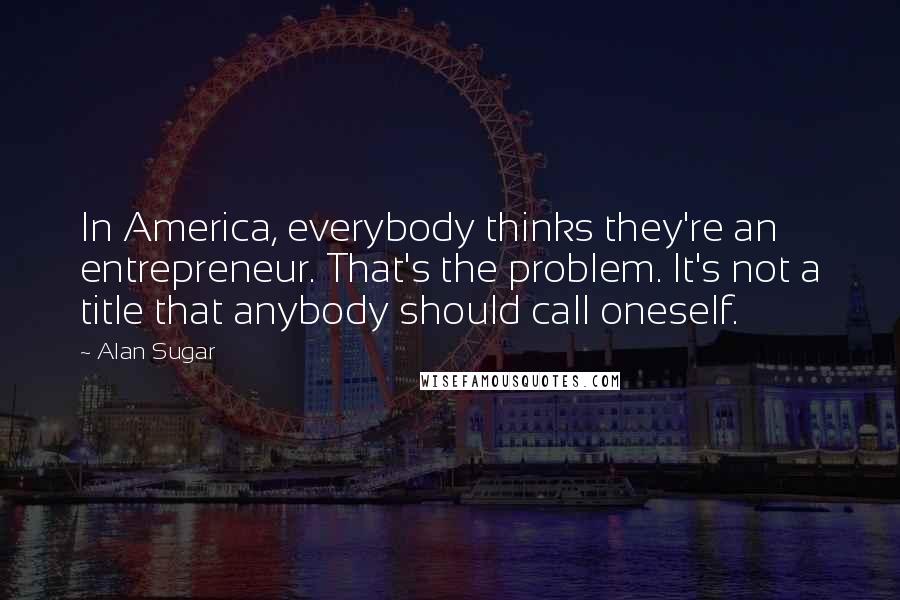 Alan Sugar Quotes: In America, everybody thinks they're an entrepreneur. That's the problem. It's not a title that anybody should call oneself.
