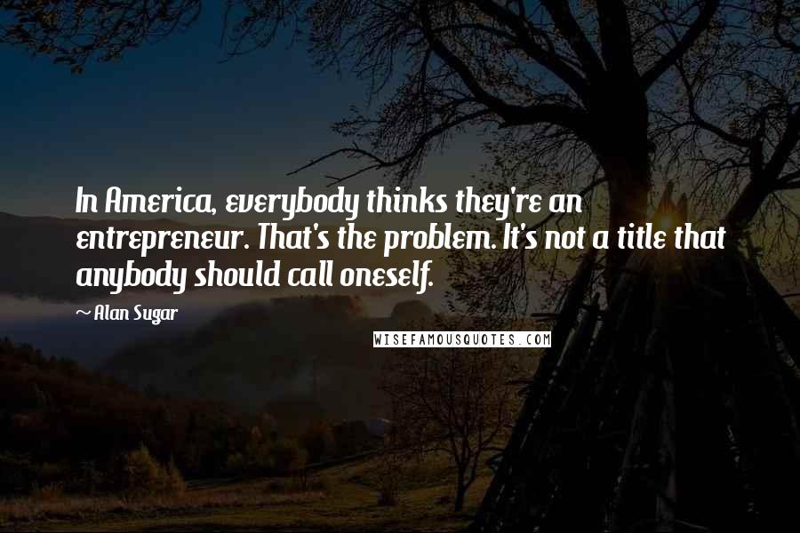 Alan Sugar Quotes: In America, everybody thinks they're an entrepreneur. That's the problem. It's not a title that anybody should call oneself.