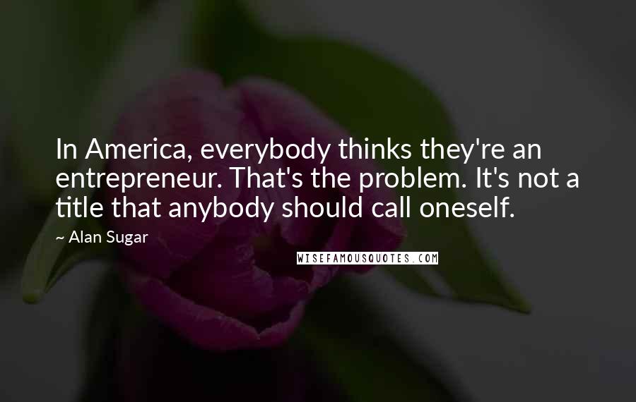 Alan Sugar Quotes: In America, everybody thinks they're an entrepreneur. That's the problem. It's not a title that anybody should call oneself.