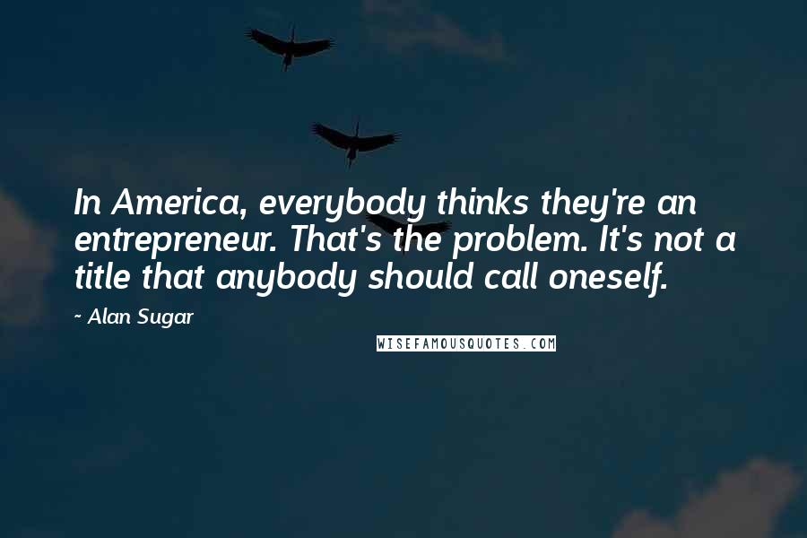 Alan Sugar Quotes: In America, everybody thinks they're an entrepreneur. That's the problem. It's not a title that anybody should call oneself.