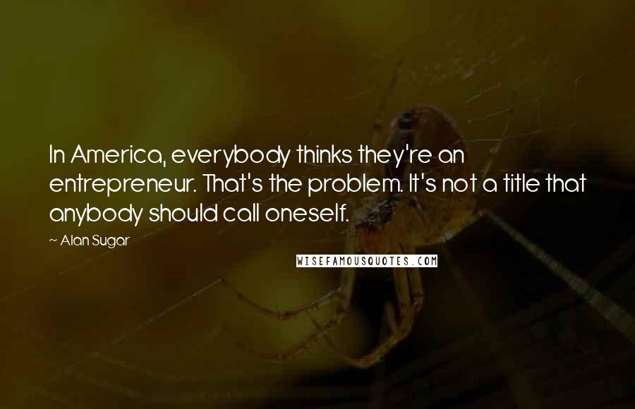Alan Sugar Quotes: In America, everybody thinks they're an entrepreneur. That's the problem. It's not a title that anybody should call oneself.