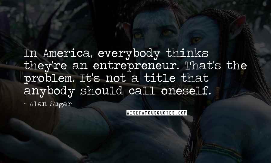 Alan Sugar Quotes: In America, everybody thinks they're an entrepreneur. That's the problem. It's not a title that anybody should call oneself.