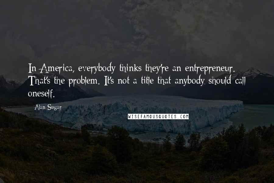 Alan Sugar Quotes: In America, everybody thinks they're an entrepreneur. That's the problem. It's not a title that anybody should call oneself.