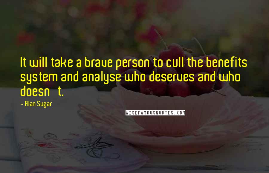 Alan Sugar Quotes: It will take a brave person to cull the benefits system and analyse who deserves and who doesn't.