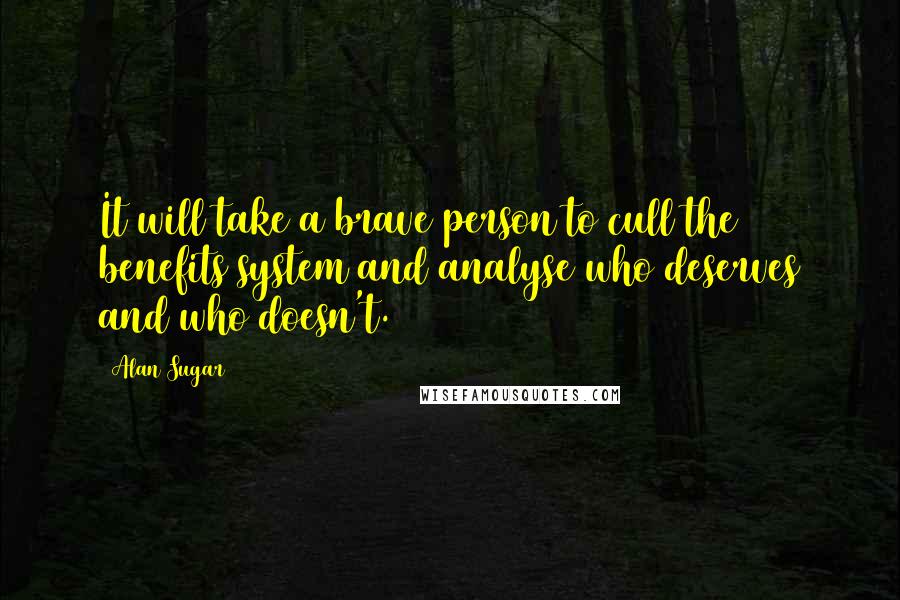 Alan Sugar Quotes: It will take a brave person to cull the benefits system and analyse who deserves and who doesn't.