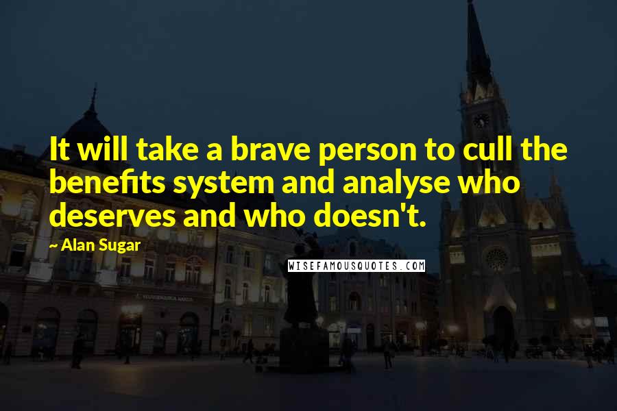 Alan Sugar Quotes: It will take a brave person to cull the benefits system and analyse who deserves and who doesn't.
