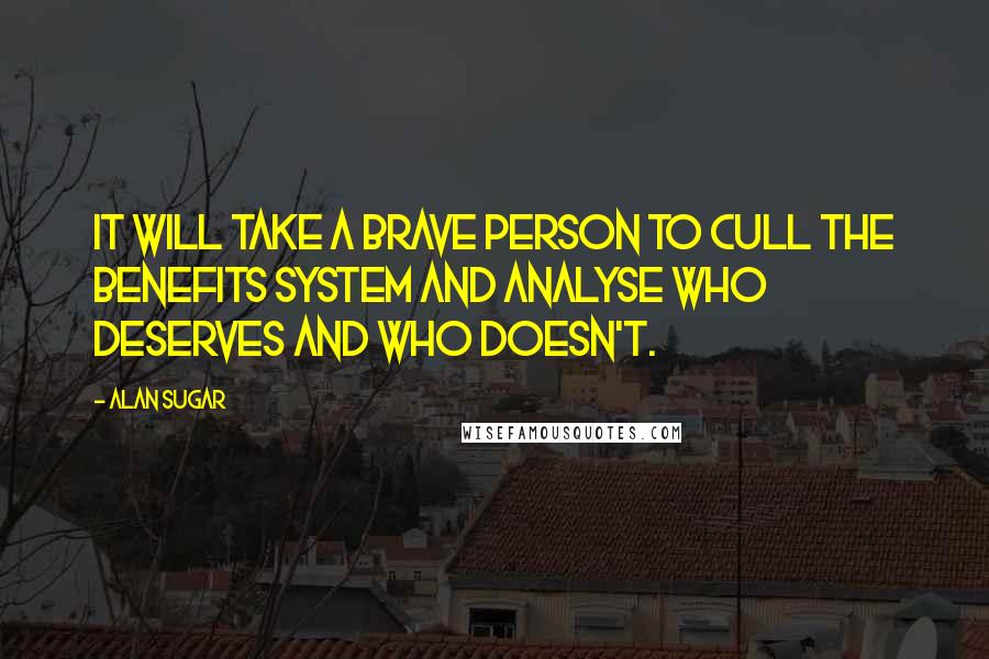 Alan Sugar Quotes: It will take a brave person to cull the benefits system and analyse who deserves and who doesn't.