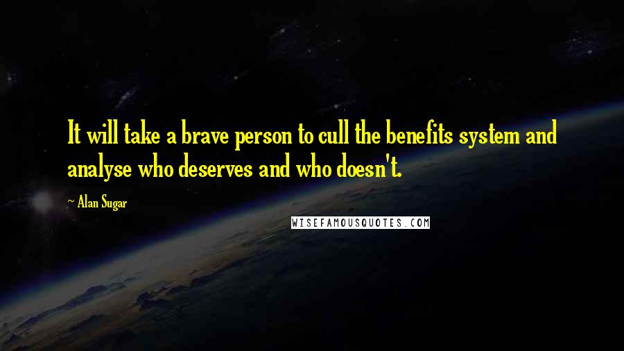 Alan Sugar Quotes: It will take a brave person to cull the benefits system and analyse who deserves and who doesn't.