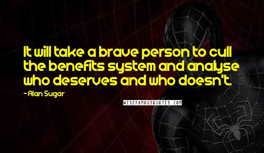 Alan Sugar Quotes: It will take a brave person to cull the benefits system and analyse who deserves and who doesn't.
