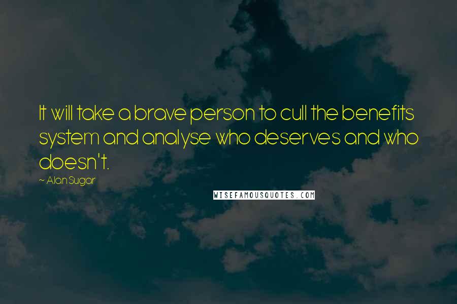 Alan Sugar Quotes: It will take a brave person to cull the benefits system and analyse who deserves and who doesn't.